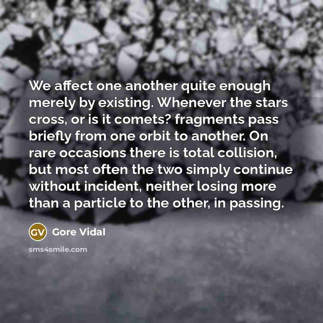 “We affect one another quite enough merely by existing. Whenever the stars cross, or is it comets? fragments pass briefly from one orbit to another. On rare occasions there is total collision, but most often the two simply continue without incident, neither losing more than a particle to the other…” quote by Gore Vidal