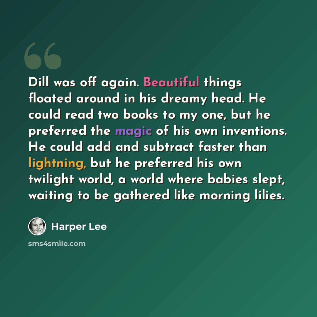 “Dill was off again. Beautiful things floated around in his dreamy head. He could read two books to my one, but he preferred the magic of his own inventions. He could add and subtract faster than lightning, but he preferred his own twilight world, a world where babies slept, waiting to be gathered…” quote by Harper Lee
