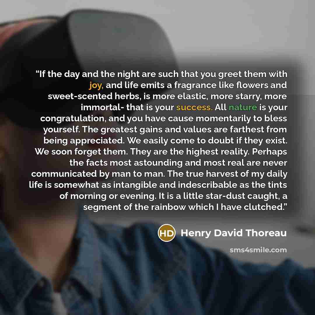 “If the day and the night are such that you greet them with joy, and life emits a fragrance like flowers and sweet-scented herbs, is more elastic, more starry, more immortal- that is your success. All nature is your congratulation, and you have cause momentarily to bless yourself. The greatest…” quote by Henry David Thoreau