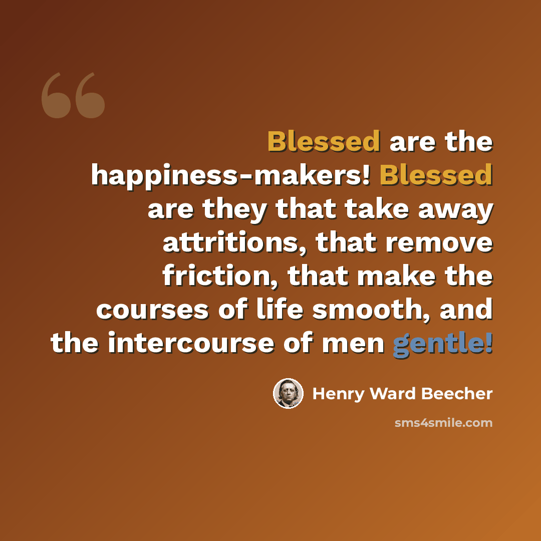 “Blessed are the happiness-makers! Blessed are they that take away attritions, that remove friction, that make the courses of life smooth, and the intercourse of men gentle!” quote by Henry Ward Beecher