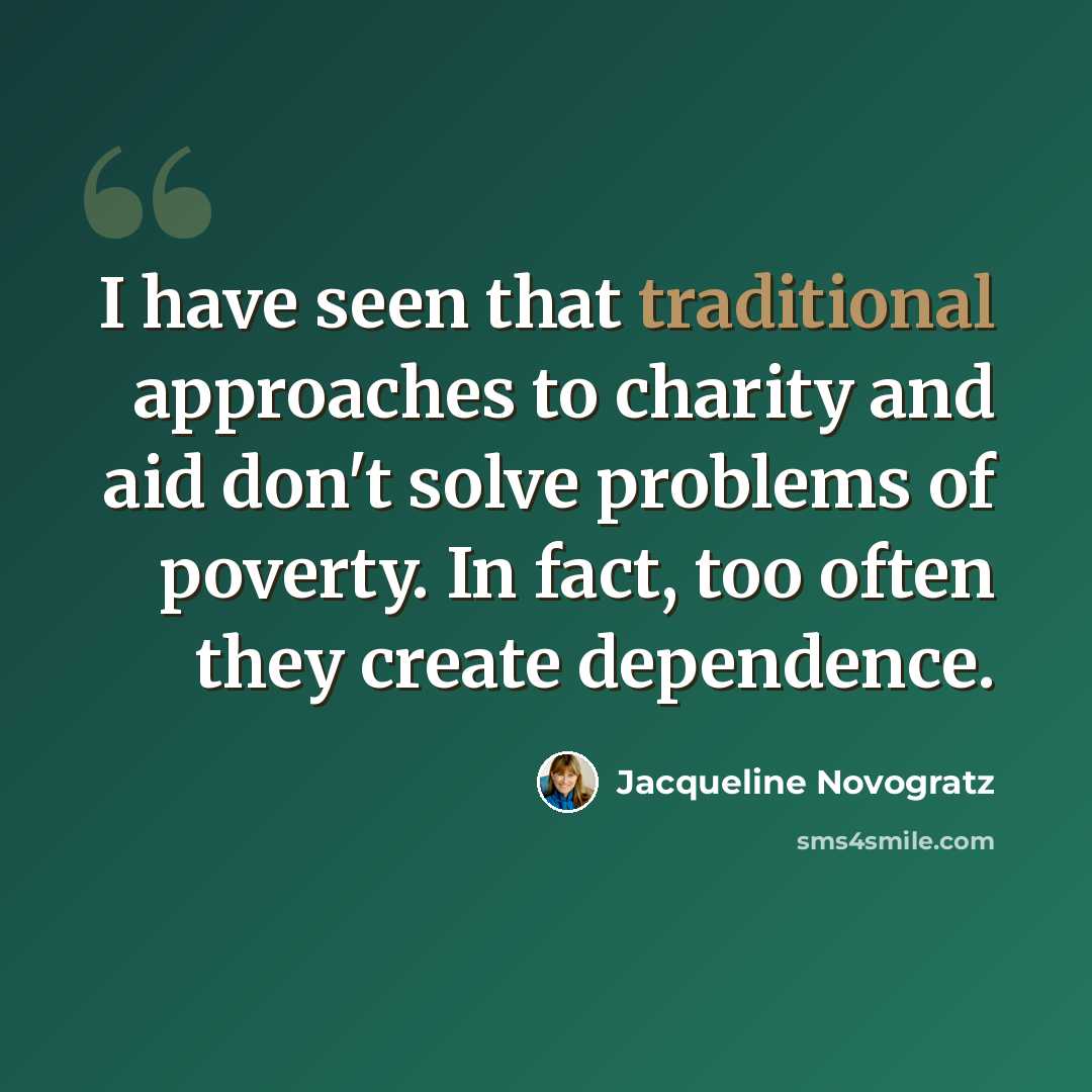 “I have seen that traditional approaches to charity and aid don't solve problems of poverty. In fact, too often they create dependence.” quote by Jacqueline Novogratz