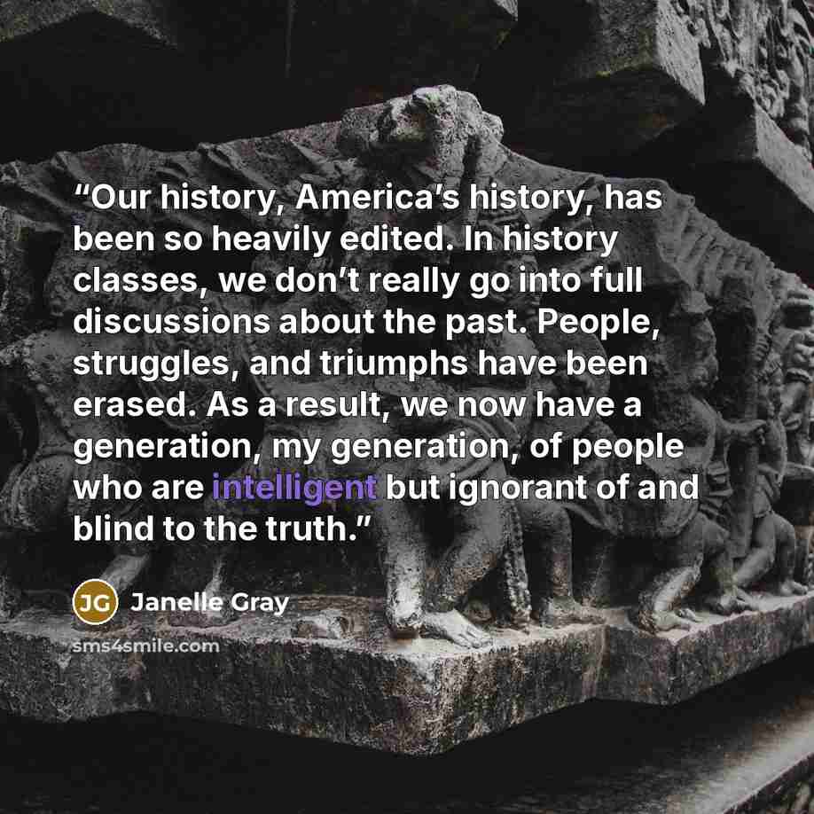 “Our history, America’s history, has been so heavily edited. In history classes, we don’t really go into full discussions about the past. People, struggles, and triumphs have been erased. As a result, we now have a generation, my generation, of people who are intelligent but ignorant of and blind…” quote by Janelle Gray