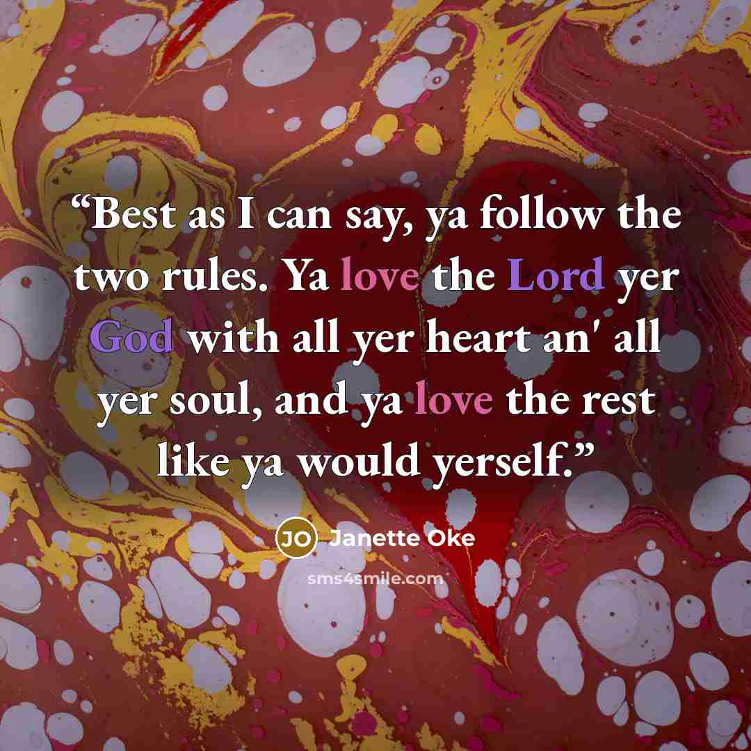 “Best as I can say, ya follow the two rules. Ya love the Lord yer God with all yer heart an' all yer soul, and ya love the rest like ya would yerself.” quote by Janette Oke