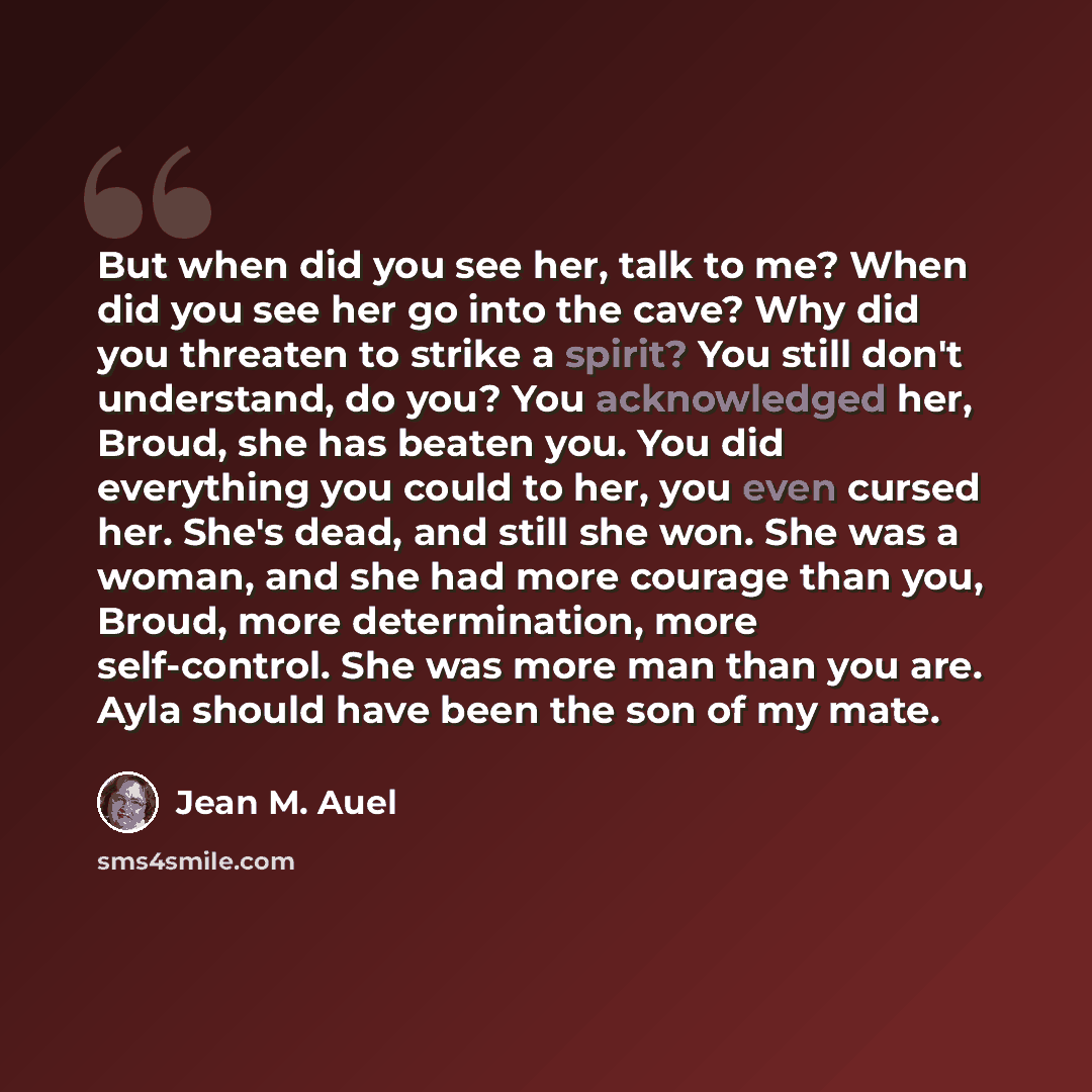 “But when did you see her, talk to me? When did you see her go into the cave? Why did you threaten to strike a spirit? You still don't understand, do you? You acknowledged her, Broud, she has beaten you. You did everything you could to her, you even cursed her. She's dead, and still she won. She…” quote by Jean M. Auel