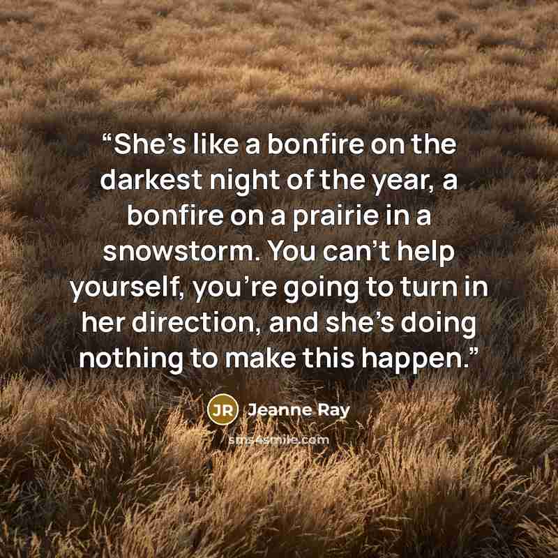 “She’s like a bonfire on the darkest night of the year, a bonfire on a prairie in a snowstorm. You can’t help yourself, you’re going to turn in her direction, and she’s doing nothing to make this happen.” quote by Jeanne Ray