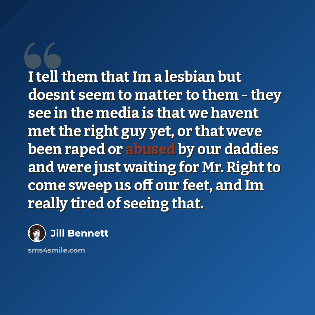 “I tell them that Im a lesbian but doesnt seem to matter to them - they see in the media is that we havent met the right guy yet, or that weve been raped or abused by our daddies and were just waiting for Mr. Right to come sweep us off our feet, and Im really tired of seeing that.” quote by Jill Bennett