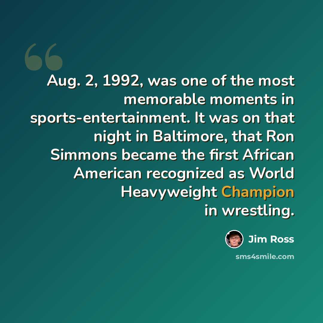 “Aug. 2, 1992, was one of the most memorable moments in sports-entertainment. It was on that night in Baltimore, that Ron Simmons became the first African American recognized as World Heavyweight Champion in wrestling.” quote by Jim Ross