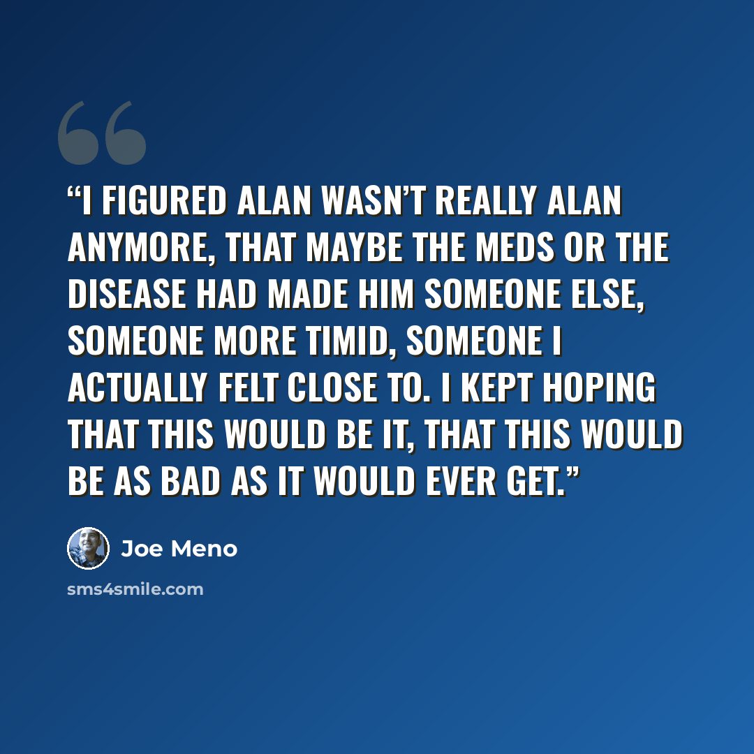 “I figured Alan wasn’t really Alan anymore, that maybe the meds or the disease had made him someone else, someone more timid, someone I actually felt close to. I kept hoping that this would be it, that this would be as bad as it would ever get.” quote by Joe Meno