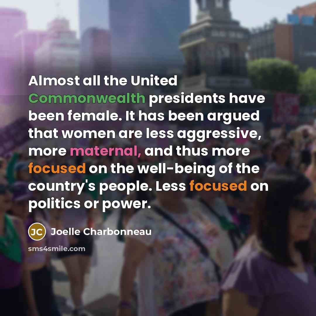 “Almost all the United Commonwealth presidents have been female. It has been argued that women are less aggressive, more maternal, and thus more focused on the well-being of the country's people. Less focused on politics or power.” quote by Joelle Charbonneau