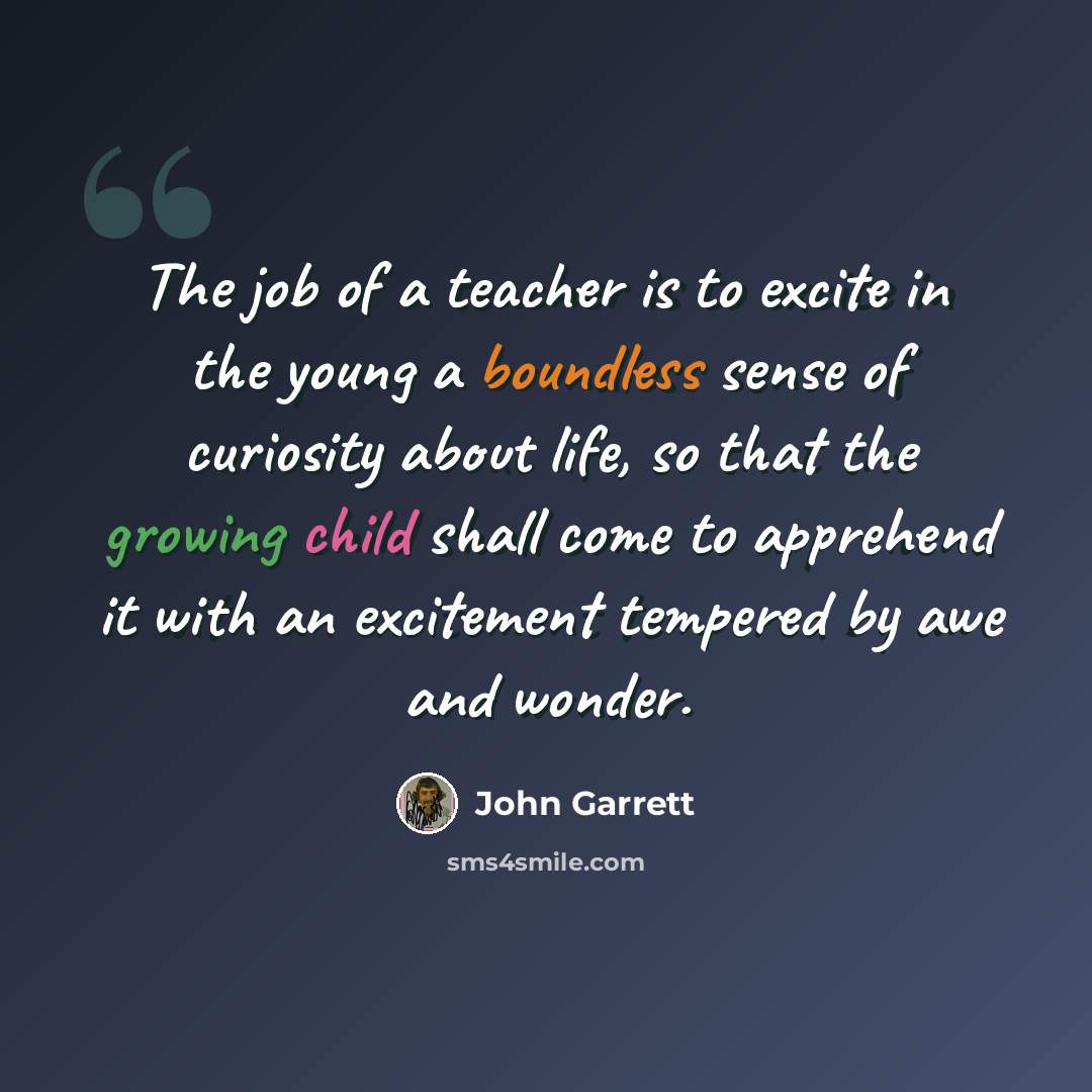 “The job of a teacher is to excite in the young a boundless sense of curiosity about life, so that the growing child shall come to apprehend it with an excitement tempered by awe and wonder.” quote by John Garrett