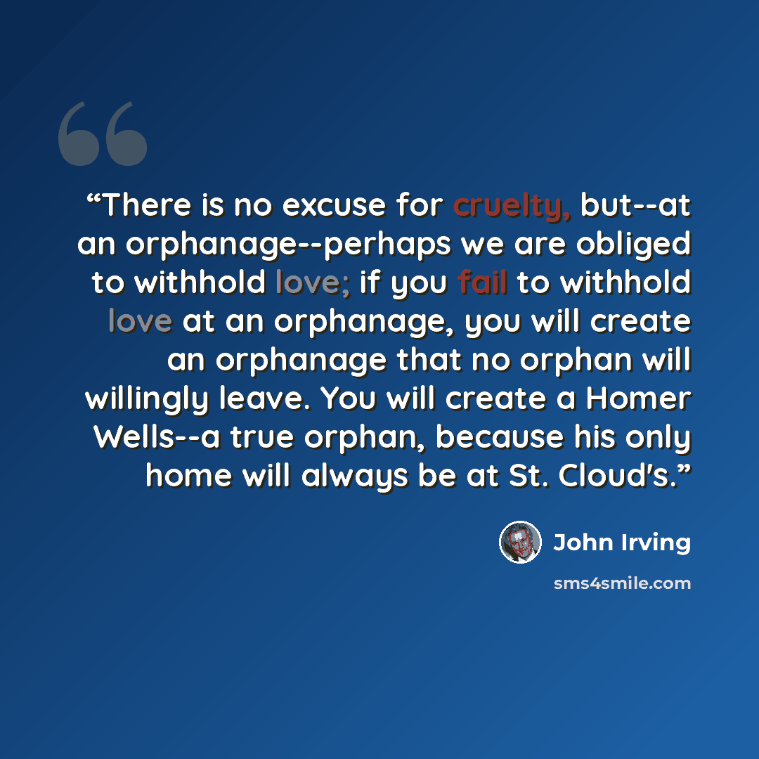 “There is no excuse for cruelty, but--at an orphanage--perhaps we are obliged to withhold love; if you fail to withhold love at an orphanage, you will create an orphanage that no orphan will willingly leave. You will create a Homer Wells--a true orphan, because his only home will always be at St…” quote by John Irving