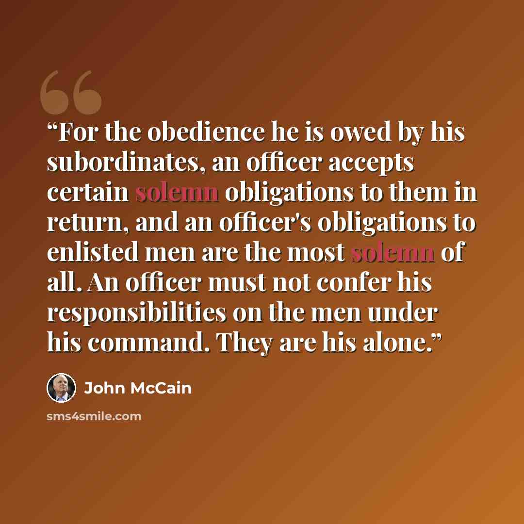 “For the obedience he is owed by his subordinates, an officer accepts certain solemn obligations to them in return, and an officer's obligations to enlisted men are the most solemn of all. An officer must not confer his responsibilities on the men under his command. They are his alone.” quote by John McCain