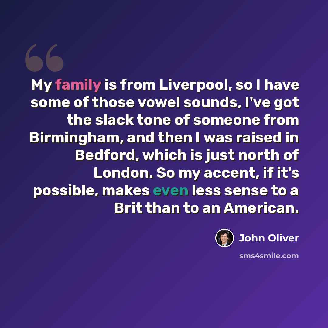“My family is from Liverpool, so I have some of those vowel sounds, I've got the slack tone of someone from Birmingham, and then I was raised in Bedford, which is just north of London. So my accent, if it's possible, makes even less sense to a Brit than to an American.” quote by John Oliver