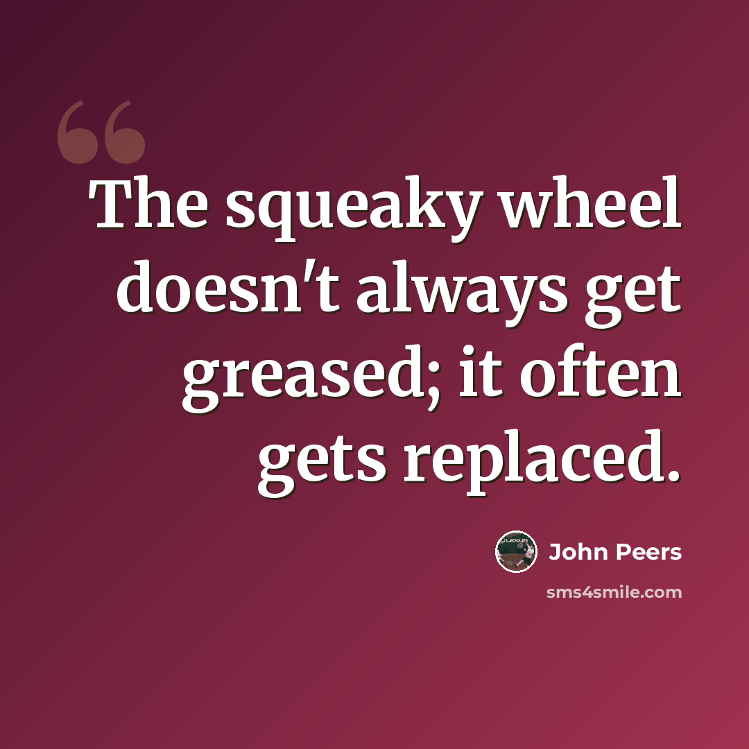 “The squeaky wheel doesn't always get greased; it often gets replaced.” quote by John Peers