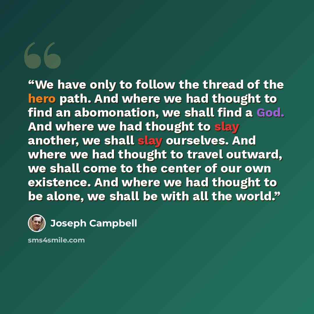 “We have only to follow the thread of the hero path. And where we had thought to find an abomonation, we shall find a God. And where we had thought to slay another, we shall slay ourselves. And where we had thought to travel outward, we shall come to the center of our own existence. And where we…” quote by Joseph Campbell