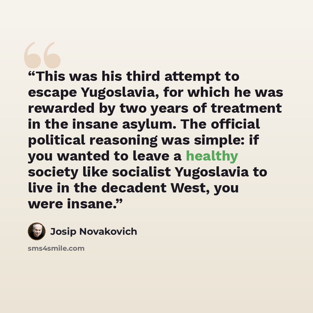 “This was his third attempt to escape Yugoslavia, for which he was rewarded by two years of treatment in the insane asylum. The official political reasoning was simple: if you wanted to leave a healthy society like socialist Yugoslavia to live in the decadent West, you were insane.” quote by Josip Novakovich