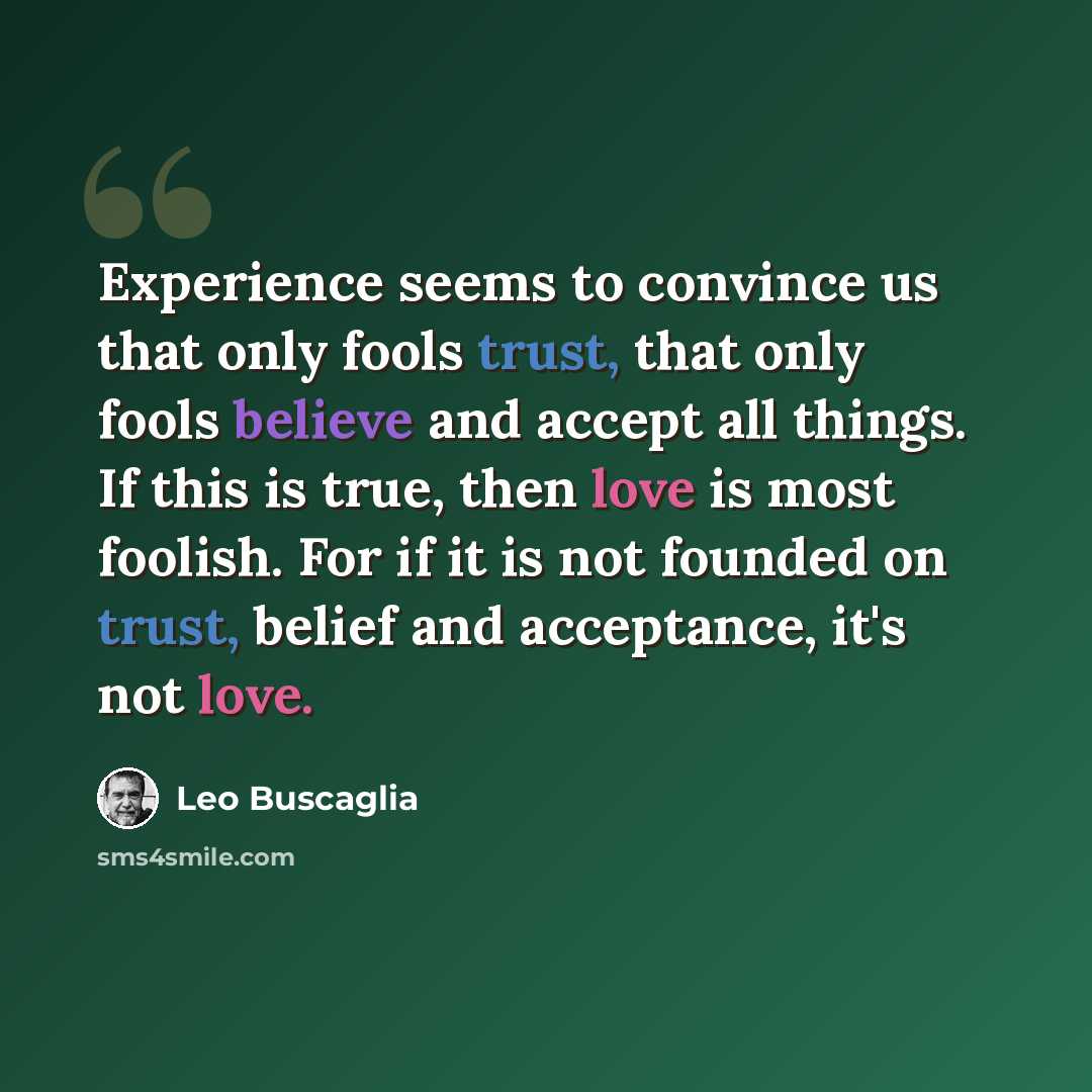“Experience seems to convince us that only fools trust, that only fools believe and accept all things. If this is true, then love is most foolish. For if it is not founded on trust, belief and acceptance, it's not love.” quote by Leo Buscaglia