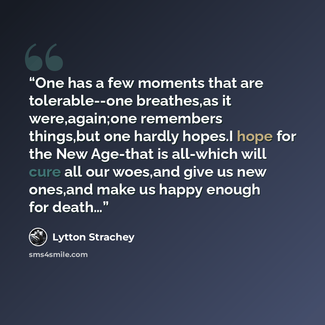 “One has a few moments that are tolerable--one breathes,as it were,again;one remembers things,but one hardly hopes.I hope for the New Age-that is all-which will cure all our woes,and give us new ones,and make us happy enough for death…” quote by Lytton Strachey