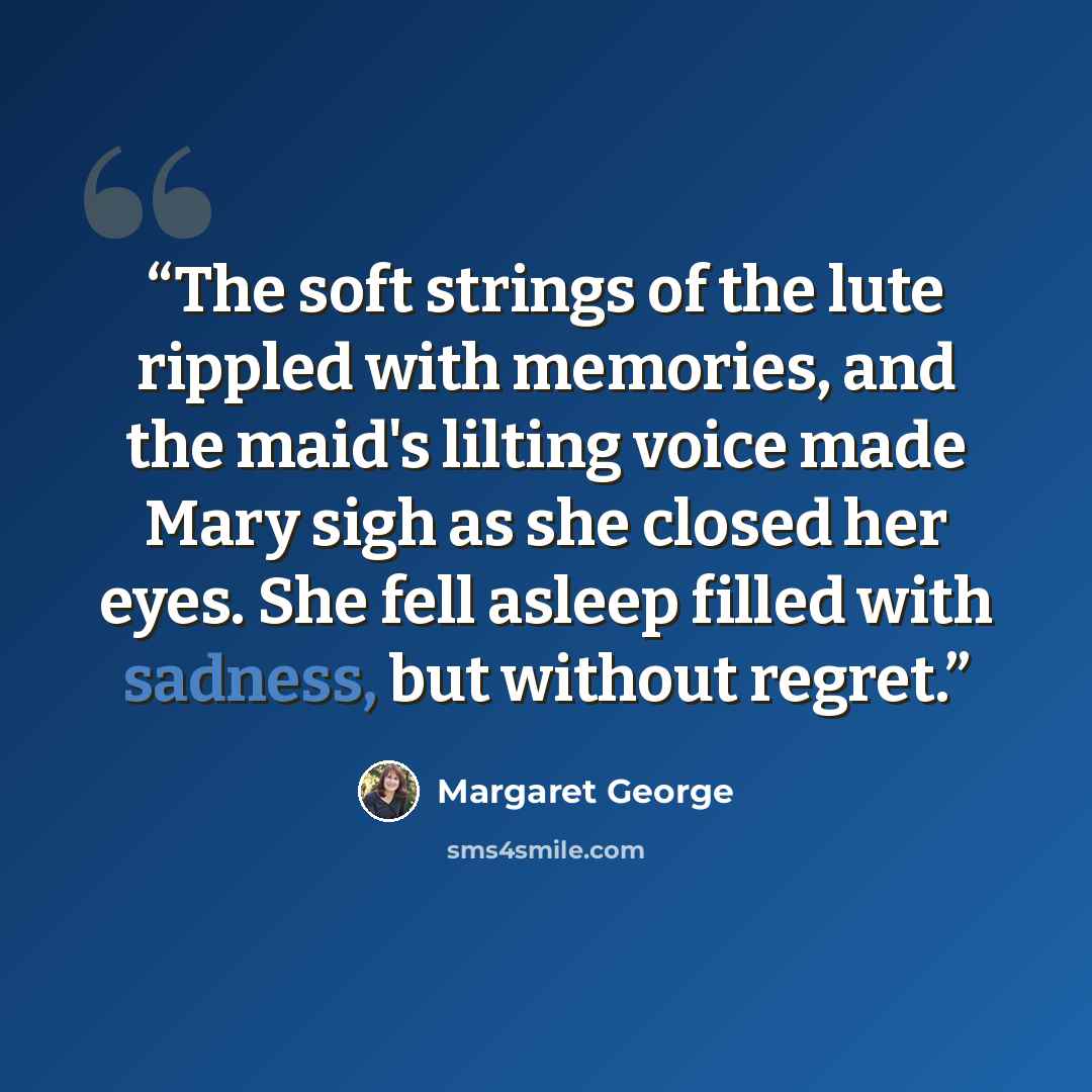 “The soft strings of the lute rippled with memories, and the maid's lilting voice made Mary sigh as she closed her eyes. She fell asleep filled with sadness, but without regret.” quote by Margaret George