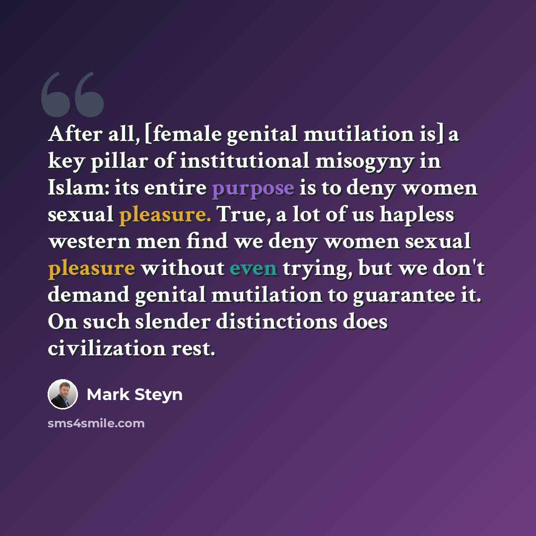 “After all, [female genital mutilation is] a key pillar of institutional misogyny in Islam: its entire purpose is to deny women sexual pleasure. True, a lot of us hapless western men find we deny women sexual pleasure without even trying, but we don't demand genital mutilation to guarantee it. On…” quote by Mark Steyn