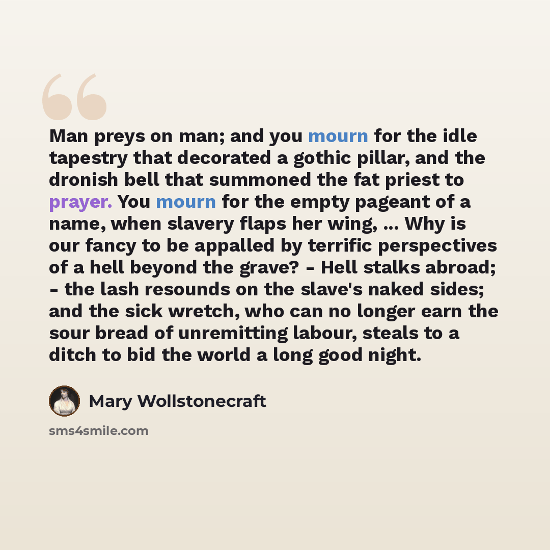 “Man preys on man; and you mourn for the idle tapestry that decorated a gothic pillar, and the dronish bell that summoned the fat priest to prayer. You mourn for the empty pageant of a name, when slavery flaps her wing, ... Why is our fancy to be appalled by terrific perspectives of a hell beyond…” quote by Mary Wollstonecraft