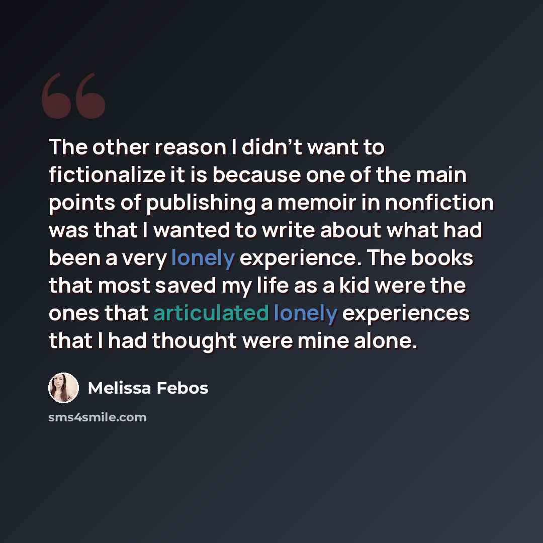 “The other reason I didn't want to fictionalize it is because one of the main points of publishing a memoir in nonfiction was that I wanted to write about what had been a very lonely experience. The books that most saved my life as a kid were the ones that articulated lonely experiences that I had…” quote by Melissa Febos