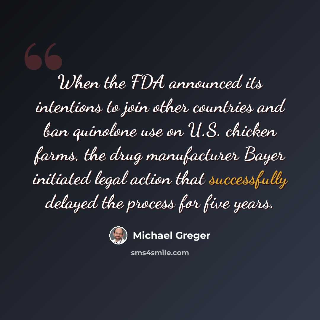 “When the FDA announced its intentions to join other countries and ban quinolone use on U.S. chicken farms, the drug manufacturer Bayer initiated legal action that successfully delayed the process for five years.” quote by Michael Greger