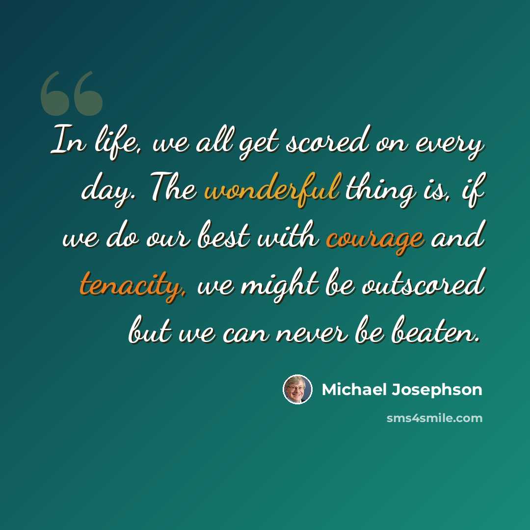 “In life, we all get scored on every day. The wonderful thing is, if we do our best with courage and tenacity, we might be outscored but we can never be beaten.” quote by Michael Josephson