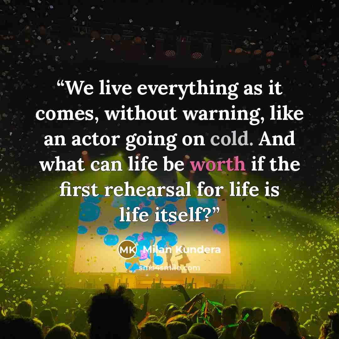 “We live everything as it comes, without warning, like an actor going on cold. And what can life be worth if the first rehearsal for life is life itself?” quote by Milan Kundera