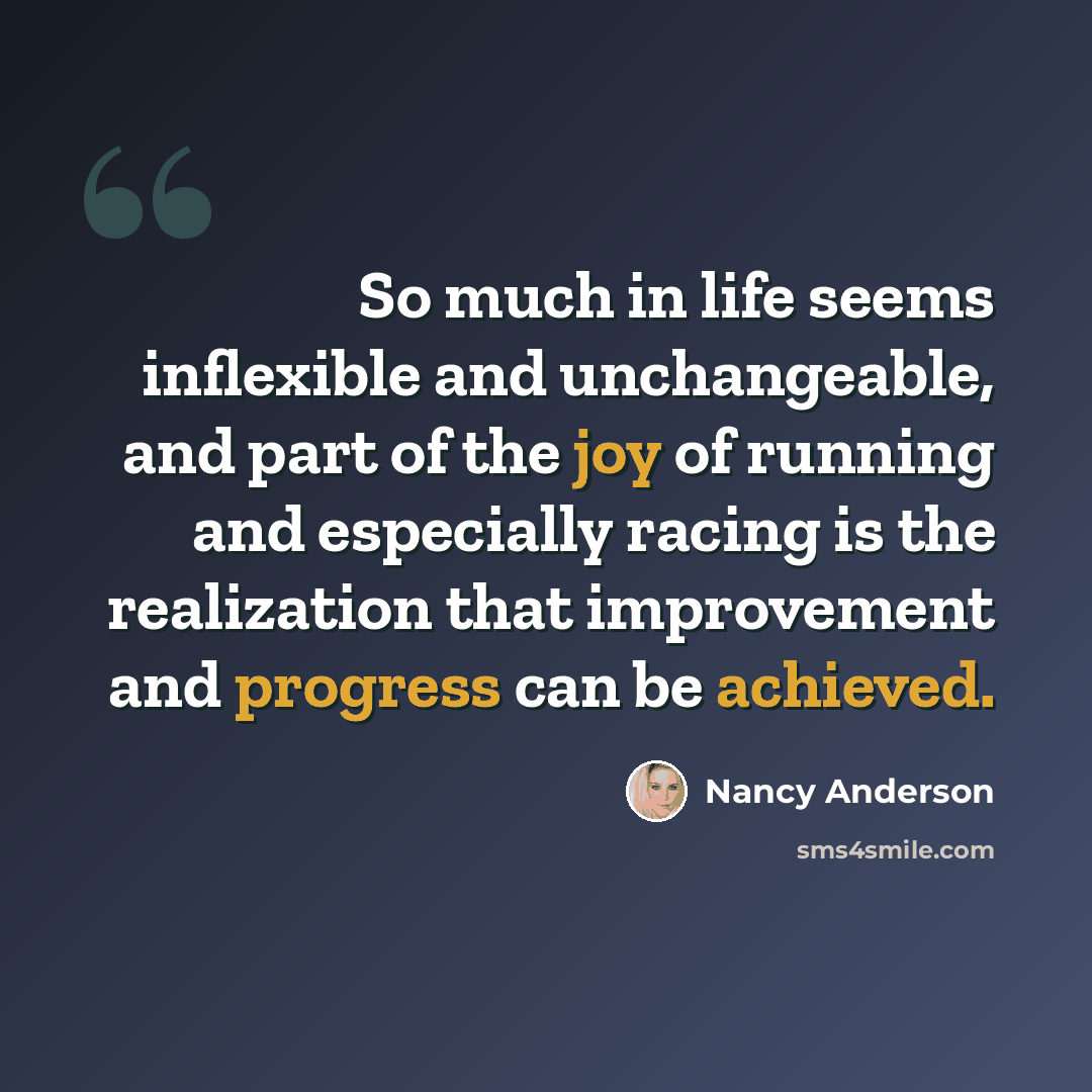 “So much in life seems inflexible and unchangeable, and part of the joy of running and especially racing is the realization that improvement and progress can be achieved.” quote by Nancy Anderson