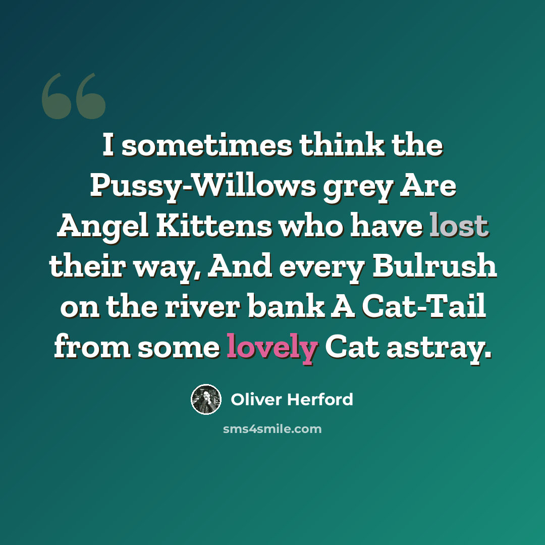 “I sometimes think the Pussy-Willows grey Are Angel Kittens who have lost their way, And every Bulrush on the river bank A Cat-Tail from some lovely Cat astray.” quote by Oliver Herford