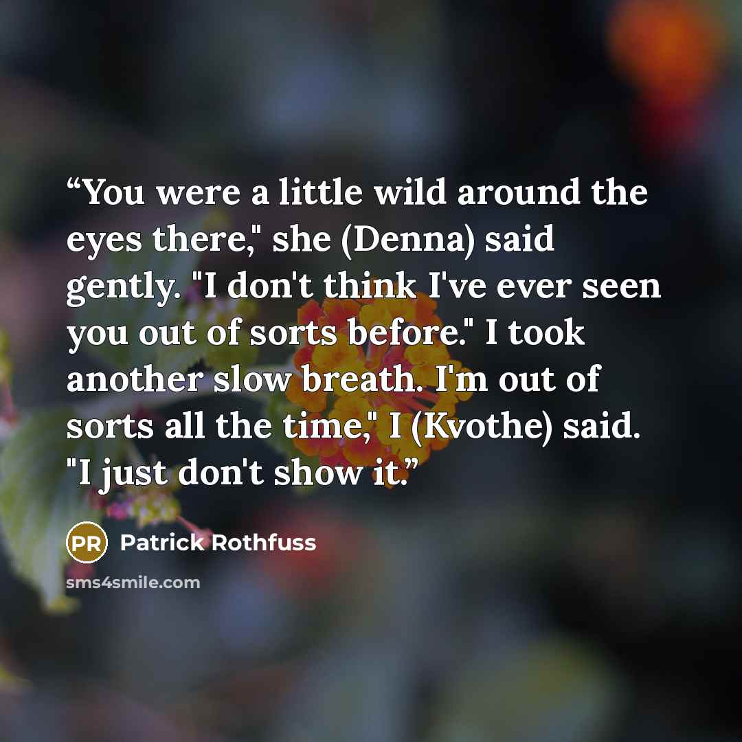 “You were a little wild around the eyes there," she (Denna) said gently. "I don't think I've ever seen you out of sorts before." I took another slow breath. I'm out of sorts all the time," I (Kvothe) said. "I just don't show it.” quote by Patrick Rothfuss