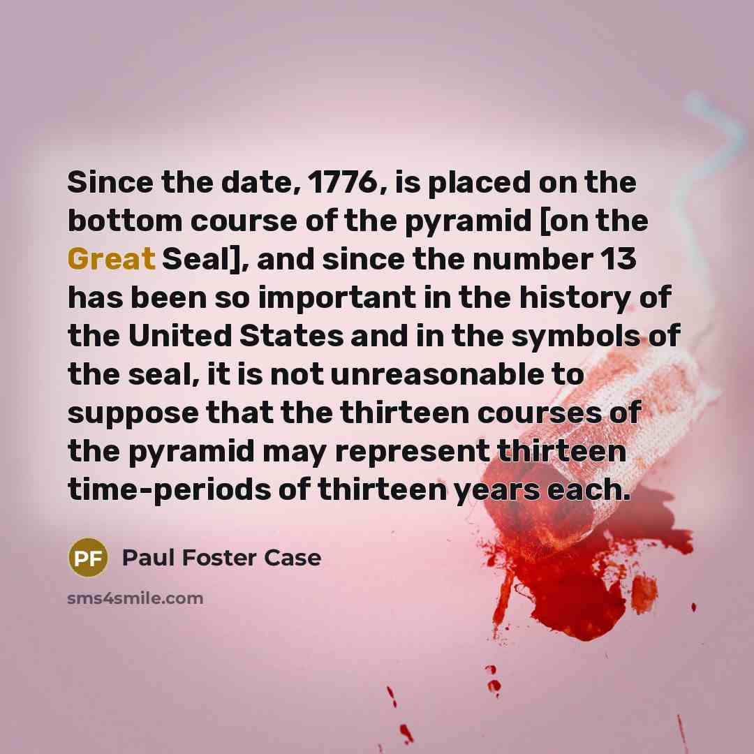 “Since the date, 1776, is placed on the bottom course of the pyramid [on the Great Seal], and since the number 13 has been so important in the history of the United States and in the symbols of the seal, it is not unreasonable to suppose that the thirteen courses of the pyramid may represent…” quote by Paul Foster Case