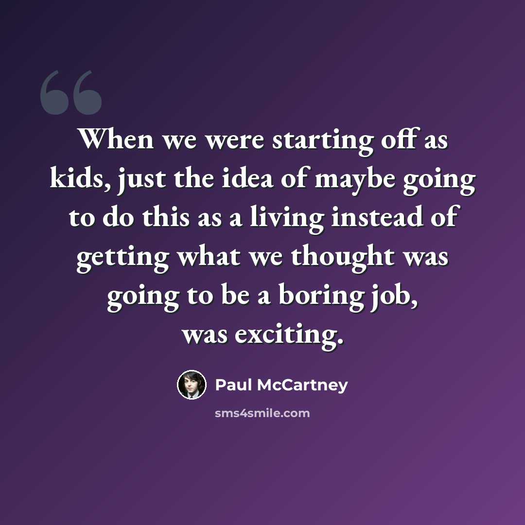 “When we were starting off as kids, just the idea of maybe going to do this as a living instead of getting what we thought was going to be a boring job, was exciting.” quote by Paul McCartney