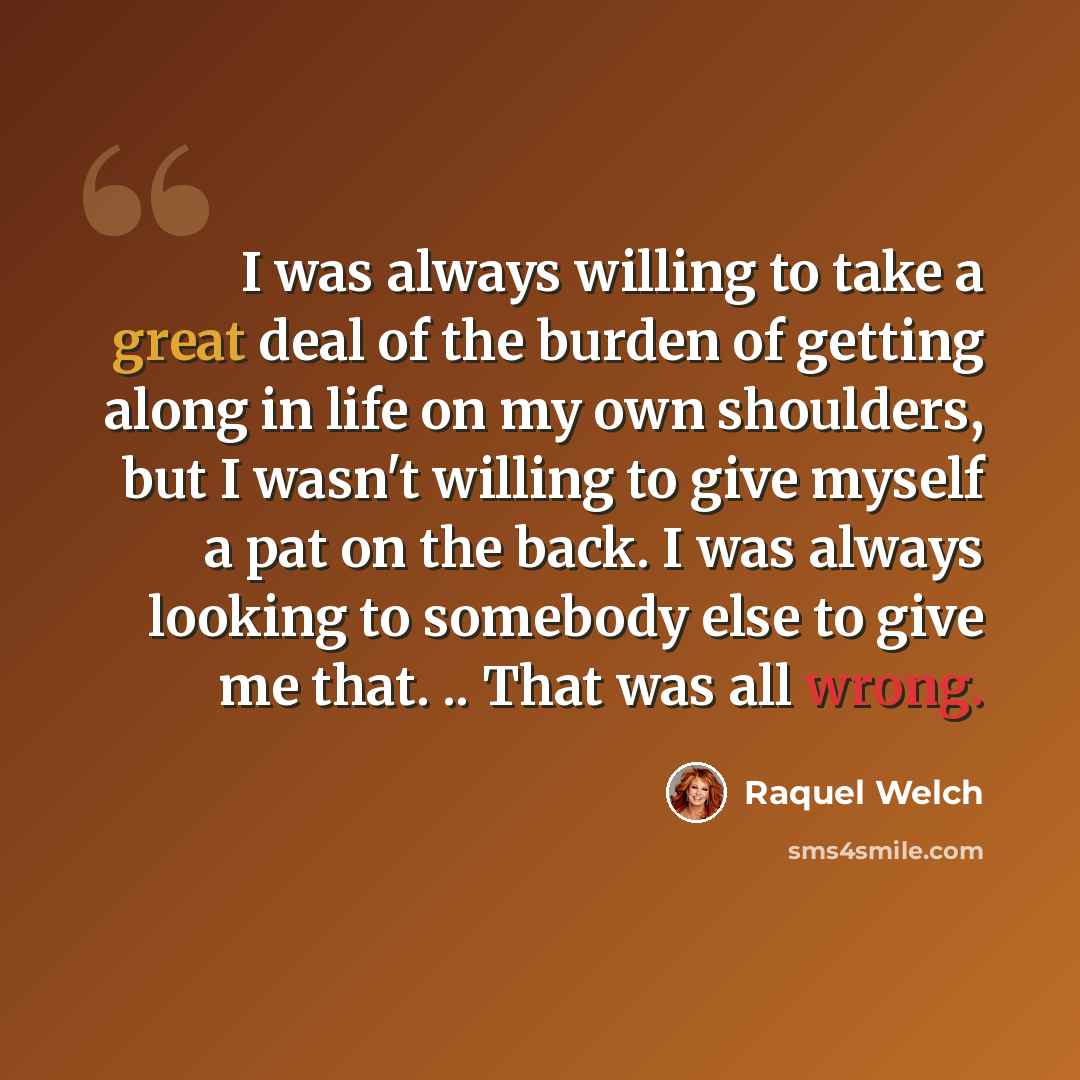 “I was always willing to take a great deal of the burden of getting along in life on my own shoulders, but I wasn't willing to give myself a pat on the back. I was always looking to somebody else to give me that. .. That was all wrong.” quote by Raquel Welch