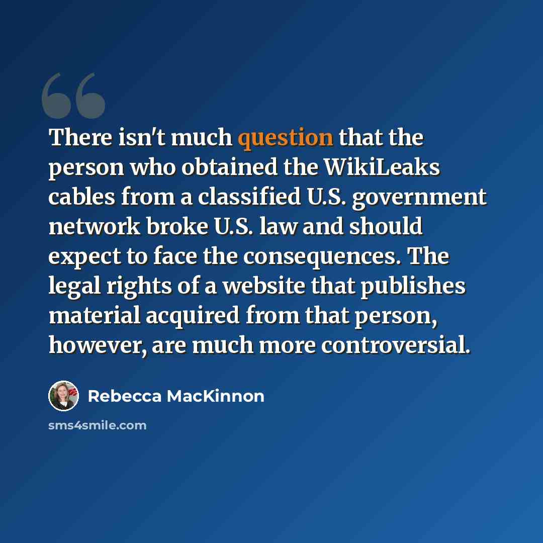 “There isn't much question that the person who obtained the WikiLeaks cables from a classified U.S. government network broke U.S. law and should expect to face the consequences. The legal rights of a website that publishes material acquired from that person, however, are much more controversial.” quote by Rebecca MacKinnon