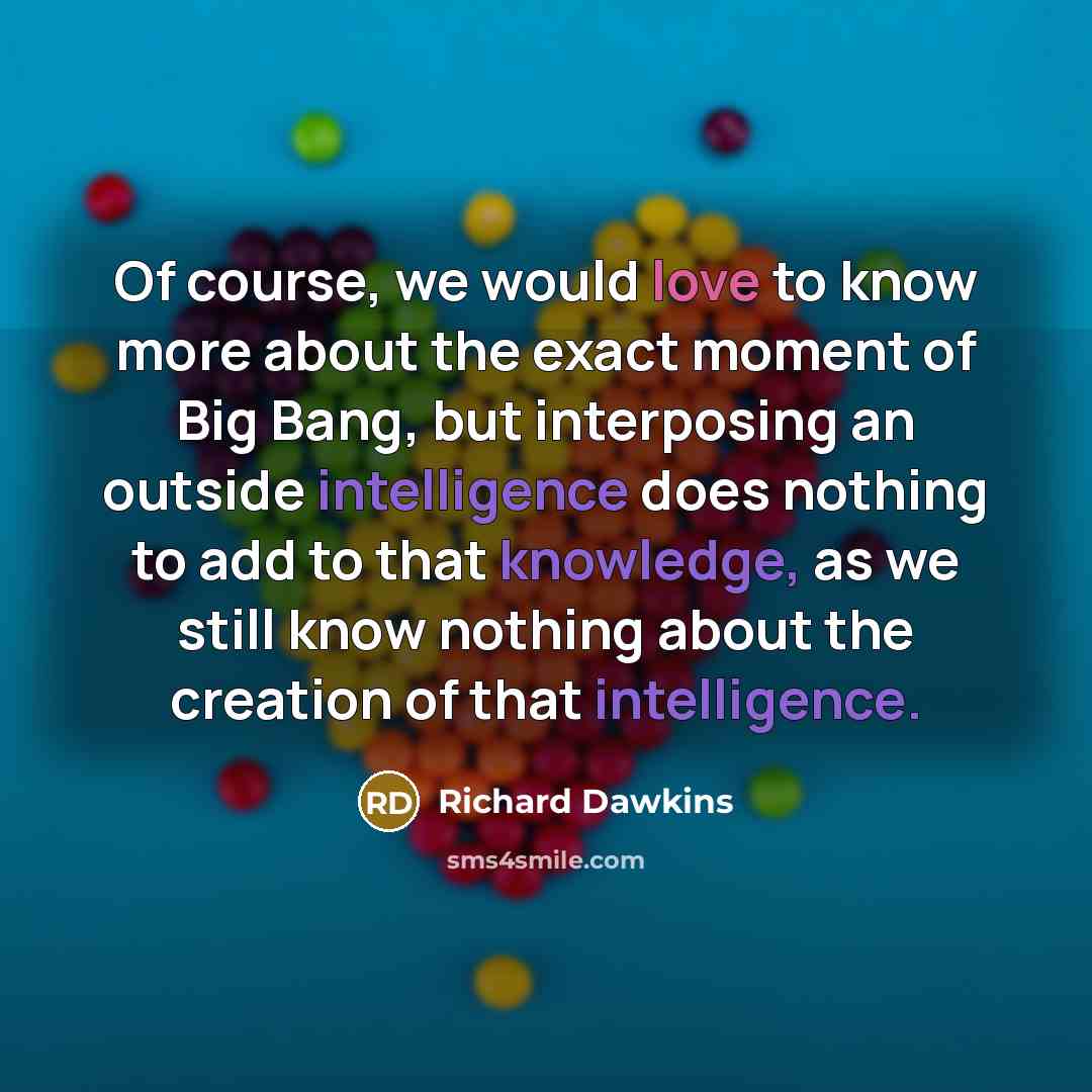 “Of course, we would love to know more about the exact moment of Big Bang, but interposing an outside intelligence does nothing to add to that knowledge, as we still know nothing about the creation of that intelligence.” quote by Richard Dawkins