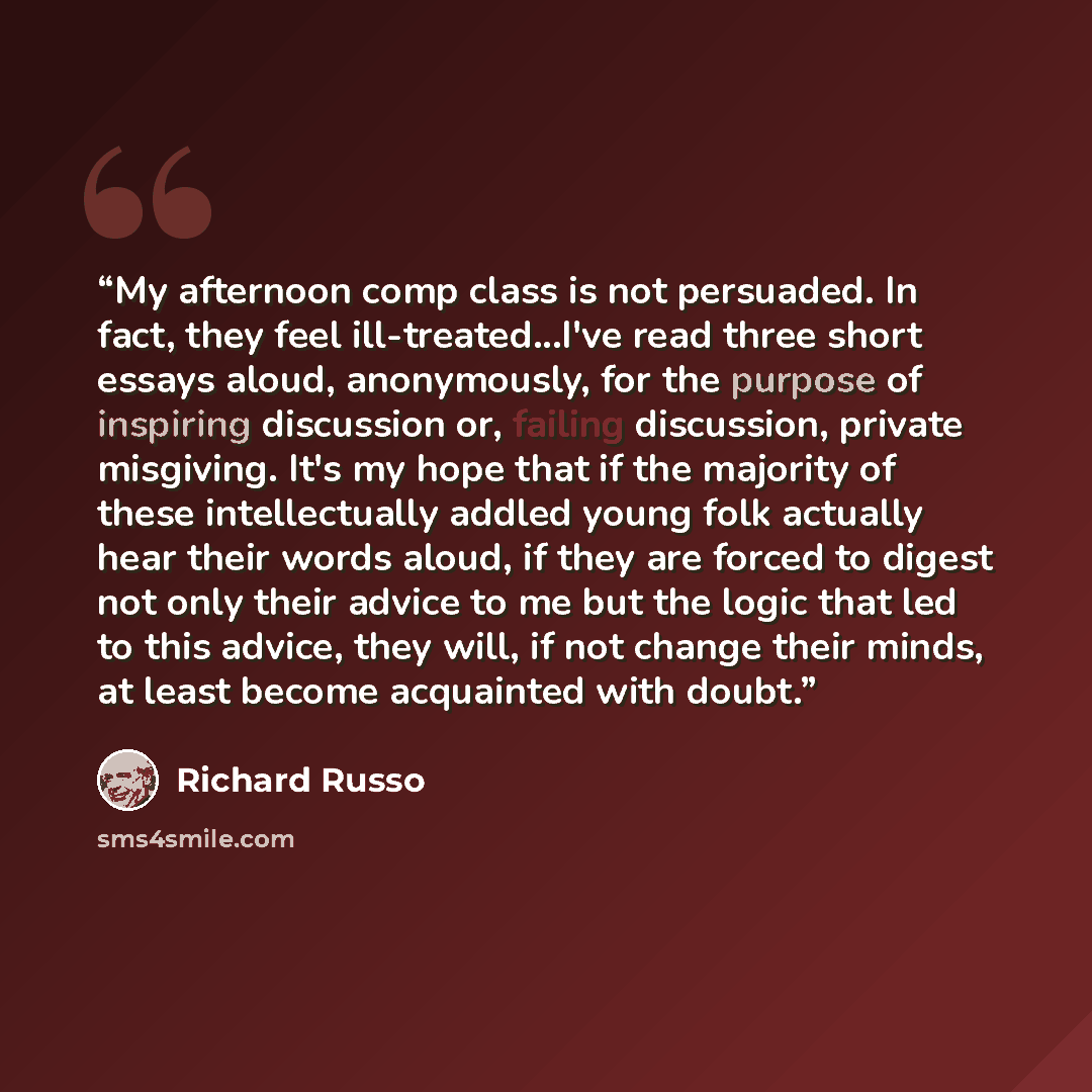 “My afternoon comp class is not persuaded. In fact, they feel ill-treated...I've read three short essays aloud, anonymously, for the purpose of inspiring discussion or, failing discussion, private misgiving. It's my hope that if the majority of these intellectually addled young folk actually hear…” quote by Richard Russo
