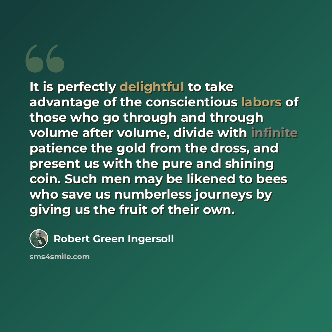 “It is perfectly delightful to take advantage of the conscientious labors of those who go through and through volume after volume, divide with infinite patience the gold from the dross, and present us with the pure and shining coin. Such men may be likened to bees who save us numberless journeys by…” quote by Robert Green Ingersoll