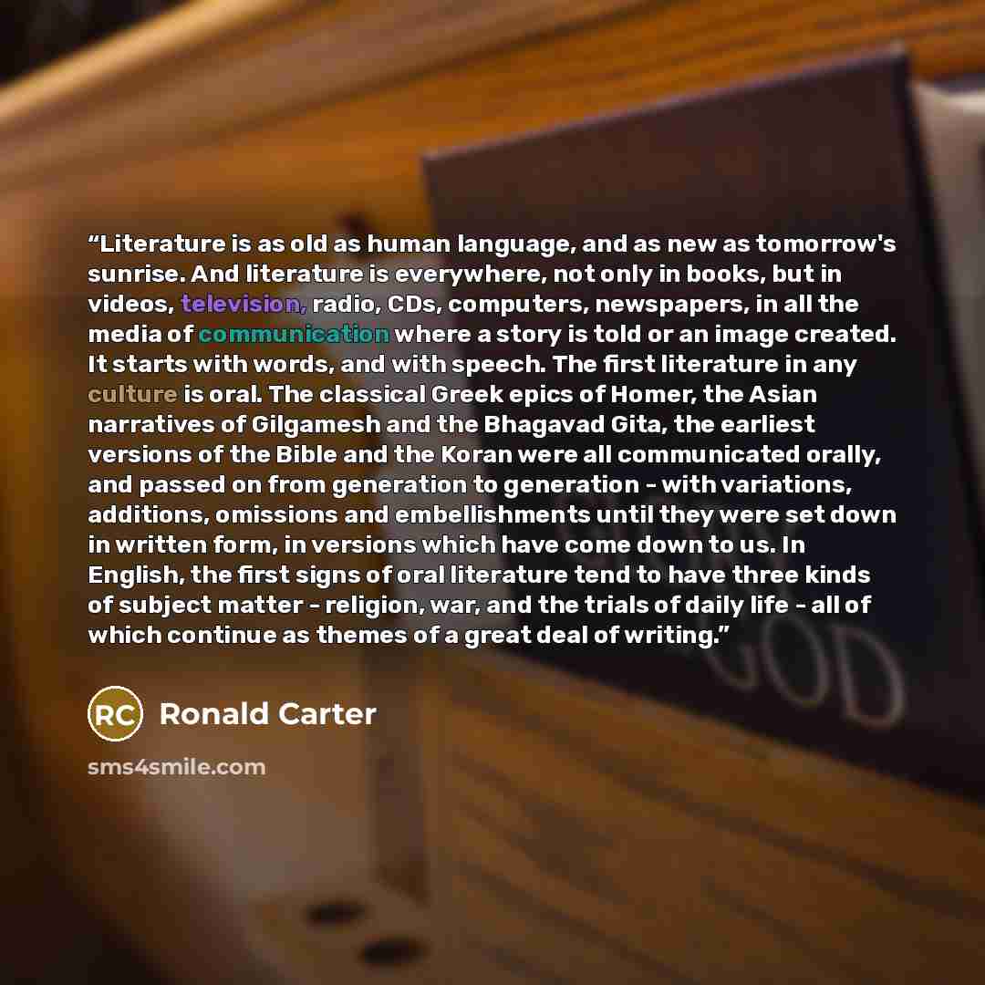 “Literature is as old as human language, and as new as tomorrow's sunrise. And literature is everywhere, not only in books, but in videos, television, radio, CDs, computers, newspapers, in all the media of communication where a story is told or an image created. It starts with words, and with…” quote by Ronald Carter