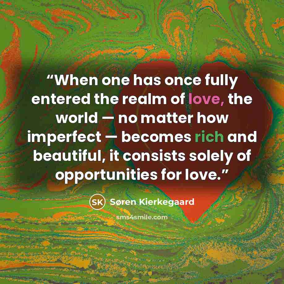 “When one has once fully entered the realm of love, the world — no matter how imperfect — becomes rich and beautiful, it consists solely of opportunities for love.” quote by Søren Kierkegaard