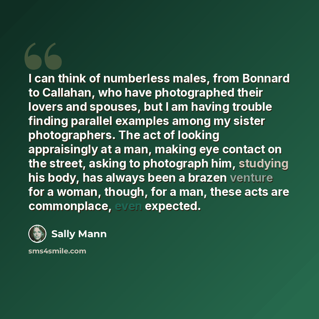 “I can think of numberless males, from Bonnard to Callahan, who have photographed their lovers and spouses, but I am having trouble finding parallel examples among my sister photographers. The act of looking appraisingly at a man, making eye contact on the street, asking to photograph him, studying…” quote by Sally Mann
