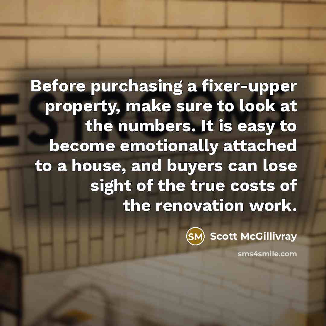 “Before purchasing a fixer-upper property, make sure to look at the numbers. It is easy to become emotionally attached to a house, and buyers can lose sight of the true costs of the renovation work.” quote by Scott McGillivray