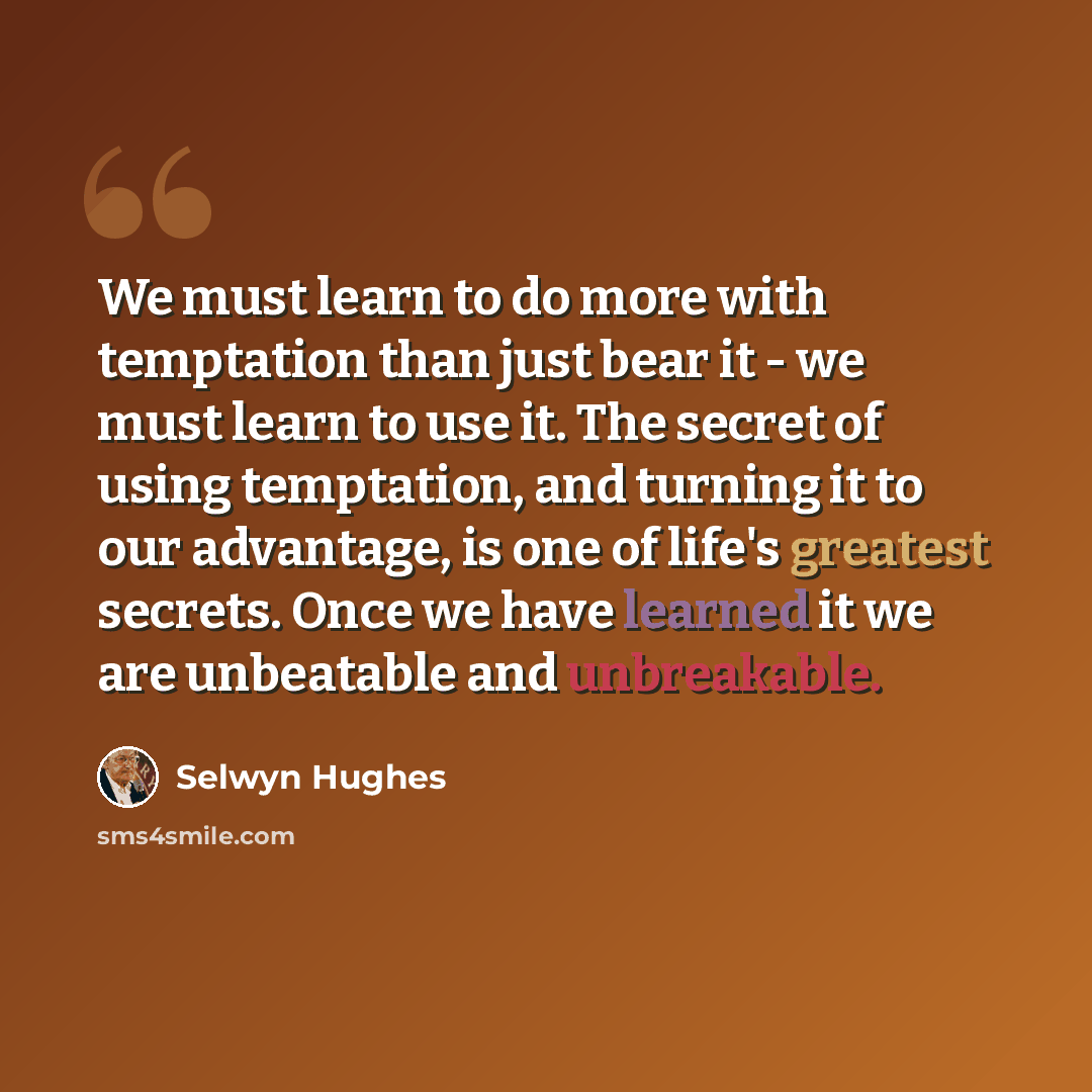 “We must learn to do more with temptation than just bear it - we must learn to use it. The secret of using temptation, and turning it to our advantage, is one of life's greatest secrets. Once we have learned it we are unbeatable and unbreakable.” quote by Selwyn Hughes
