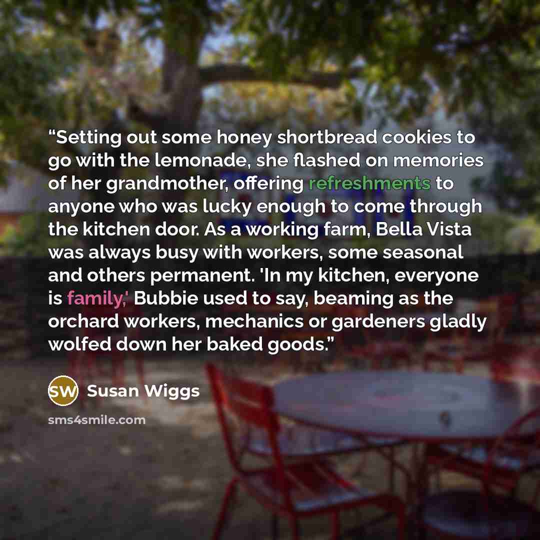 “Setting out some honey shortbread cookies to go with the lemonade, she flashed on memories of her grandmother, offering refreshments to anyone who was lucky enough to come through the kitchen door. As a working farm, Bella Vista was always busy with workers, some seasonal and others permanent. 'In…” quote by Susan Wiggs
