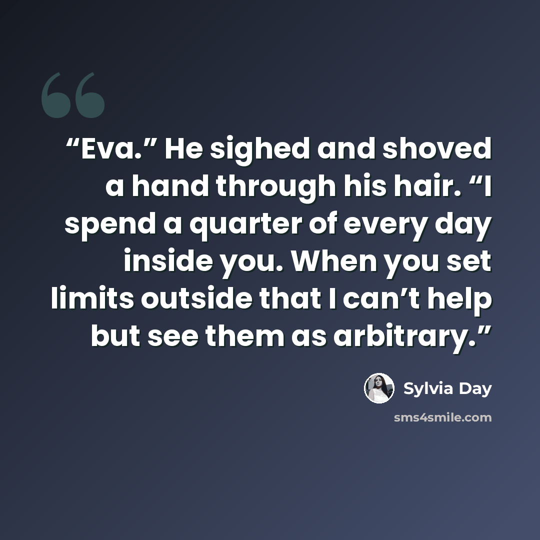 “Eva.” He sighed and shoved a hand through his hair. “I spend a quarter of every day inside you. When you set limits outside that I can’t help but see them as arbitrary.” quote by Sylvia Day
