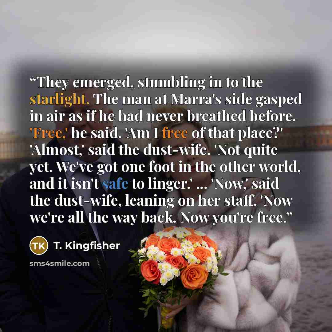 “They emerged, stumbling in to the starlight. The man at Marra's side gasped in air as if he had never breathed before. 'Free,' he said. 'Am I free of that place?' 'Almost,' said the dust-wife. 'Not quite yet. We've got one foot in the other world, and it isn't safe to linger.' ... 'Now,' said the…” quote by T. Kingfisher