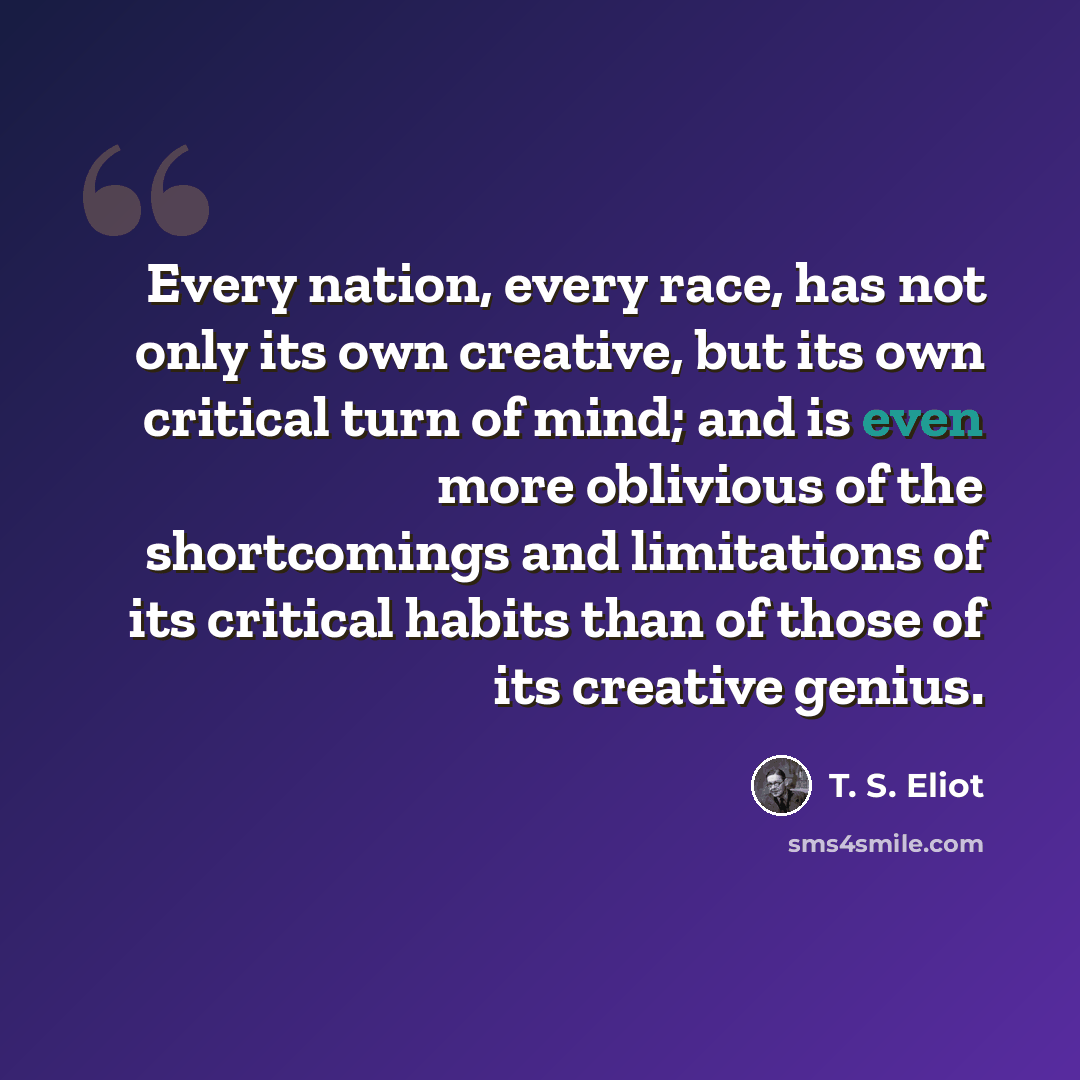 “Every nation, every race, has not only its own creative, but its own critical turn of mind; and is even more oblivious of the shortcomings and limitations of its critical habits than of those of its creative genius.” quote by T. S. Eliot