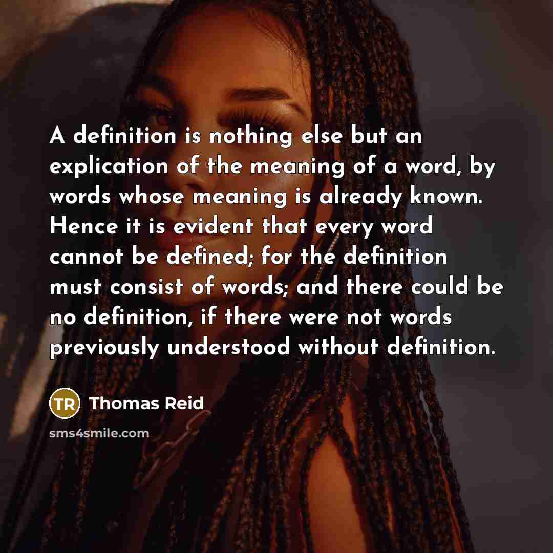 “A definition is nothing else but an explication of the meaning of a word, by words whose meaning is already known. Hence it is evident that every word cannot be defined; for the definition must consist of words; and there could be no definition, if there were not words previously understood…” quote by Thomas Reid
