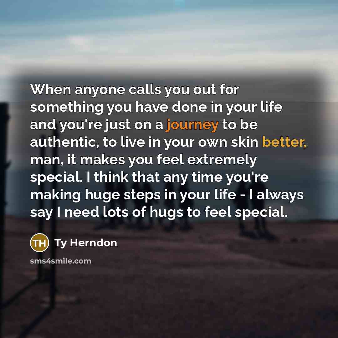 “When anyone calls you out for something you have done in your life and you're just on a journey to be authentic, to live in your own skin better, man, it makes you feel extremely special. I think that any time you're making huge steps in your life - I always say I need lots of hugs to feel special.” quote by Ty Herndon